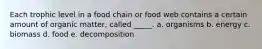 Each trophic level in a food chain or food web contains a certain amount of organic matter, called _____. a. organisms b. energy c. biomass d. food e. decomposition