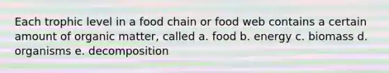 Each trophic level in a food chain or food web contains a certain amount of organic matter, called a. food b. energy c. biomass d. organisms e. decomposition