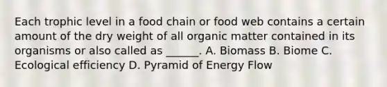 Each trophic level in a food chain or food web contains a certain amount of the dry weight of all organic matter contained in its organisms or also called as ______. A. Biomass B. Biome C. Ecological efficiency D. Pyramid of Energy Flow