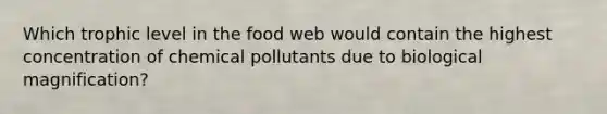 Which trophic level in the food web would contain the highest concentration of chemical pollutants due to biological magnification?