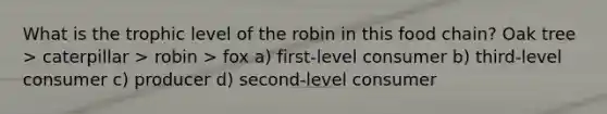 What is the trophic level of the robin in this food chain? Oak tree > caterpillar > robin > fox a) first-level consumer b) third-level consumer c) producer d) second-level consumer