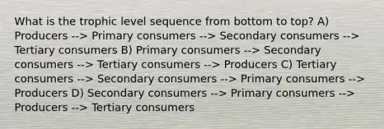 What is the trophic level sequence from bottom to top? A) Producers --> Primary consumers --> Secondary consumers --> Tertiary consumers B) Primary consumers --> Secondary consumers --> Tertiary consumers --> Producers C) Tertiary consumers --> Secondary consumers --> Primary consumers --> Producers D) Secondary consumers --> Primary consumers --> Producers --> Tertiary consumers