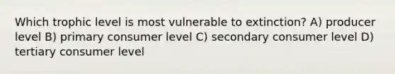 Which trophic level is most vulnerable to extinction? A) producer level B) primary consumer level C) secondary consumer level D) tertiary consumer level