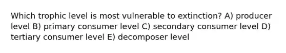 Which trophic level is most vulnerable to extinction? A) producer level B) primary consumer level C) secondary consumer level D) tertiary consumer level E) decomposer level