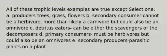 All of these trophic levels examples are true except Select one: a. producers-trees, grass, flowers b. secondary consumer-cannot be a herbivore, more than likely a carnivore but could also be an omnivore c. detritus eaters- can be either the scavengers or the decomposers d. primary consumers- must be herbivores but could also be an omnivores e. secondary producers-parasitic plants on a plant