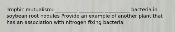 Trophic mutualism: _________-__________ __________ bacteria in soybean root nodules Provide an example of another plant that has an association with nitrogen fixing bacteria