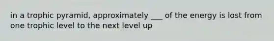 in a trophic pyramid, approximately ___ of the energy is lost from one trophic level to the next level up