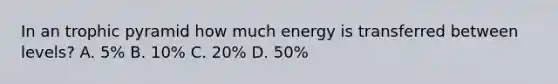 In an trophic pyramid how much energy is transferred between levels? A. 5% B. 10% C. 20% D. 50%