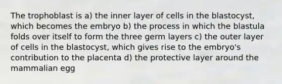 The trophoblast is a) the inner layer of cells in the blastocyst, which becomes the embryo b) the process in which the blastula folds over itself to form the three germ layers c) the outer layer of cells in the blastocyst, which gives rise to the embryo's contribution to the placenta d) the protective layer around the mammalian egg