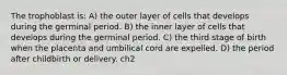 The trophoblast is: A) the outer layer of cells that develops during the germinal period. B) the inner layer of cells that develops during the germinal period. C) the third stage of birth when the placenta and umbilical cord are expelled. D) the period after childbirth or delivery. ch2