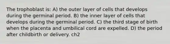 The trophoblast is: A) the outer layer of cells that develops during the germinal period. B) the inner layer of cells that develops during the germinal period. C) the third stage of birth when the placenta and umbilical cord are expelled. D) the period after childbirth or delivery. ch2