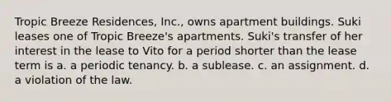 Tropic Breeze Residences, Inc., owns apartment buildings. Suki leases one of Tropic Breeze's apartments. Suki's transfer of her interest in the lease to Vito for a period shorter than the lease term is a. ​a periodic tenancy. b. ​a sublease. c. ​an assignment. d. ​a violation of the law.