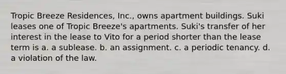 Tropic Breeze Residences, Inc., owns apartment buildings. Suki leases one of Tropic Breeze's apartments. Suki's transfer of her interest in the lease to Vito for a period shorter than the lease term is​ a. ​a sublease. b. ​an assignment. c. ​a periodic tenancy. d. ​a violation of the law.