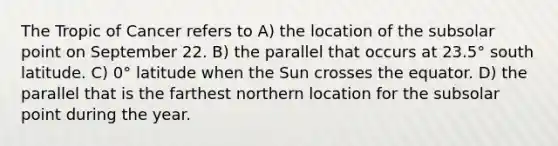 The Tropic of Cancer refers to A) the location of the subsolar point on September 22. B) the parallel that occurs at 23.5° south latitude. C) 0° latitude when the Sun crosses the equator. D) the parallel that is the farthest northern location for the subsolar point during the year.