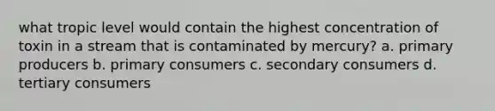 what tropic level would contain the highest concentration of toxin in a stream that is contaminated by mercury? a. primary producers b. primary consumers c. secondary consumers d. tertiary consumers