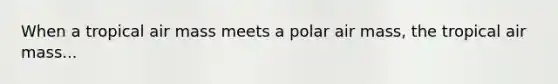 When a tropical air mass meets a polar air mass, the tropical air mass...