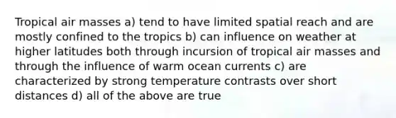 Tropical air masses a) tend to have limited spatial reach and are mostly confined to the tropics b) can influence on weather at higher latitudes both through incursion of tropical air masses and through the influence of warm ocean currents c) are characterized by strong temperature contrasts over short distances d) all of the above are true