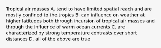 Tropical air masses A. tend to have limited spatial reach and are mostly confined to the tropics B. can influence on weather at higher latitudes both through incursion of tropical air masses and through the influence of warm ocean currents C. are characterized by strong temperature contrasts over short distances D. all of the above are true