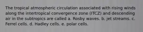 The tropical atmospheric circulation associated with rising winds along the intertropical convergence zone (ITCZ) and descending air in the subtropics are called a. Rosby waves. b. jet streams. c. Ferrel cells. d. Hadley cells. e. polar cells.