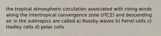 the tropical atmospheric circulation associated with rising winds along the intertropical convergence zone (ITCZ) and descending air in the subtropics are called a) Rossby waves b) Ferrel cells c) Hadley cells d) polar cells