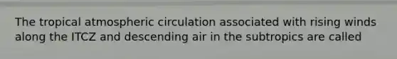 The tropical atmospheric circulation associated with rising winds along the ITCZ and descending air in the subtropics are called