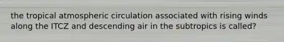 the tropical atmospheric circulation associated with rising winds along the ITCZ and descending air in the subtropics is called?