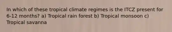 In which of these tropical climate regimes is the ITCZ present for 6-12 months? a) Tropical rain forest b) Tropical monsoon c) Tropical savanna