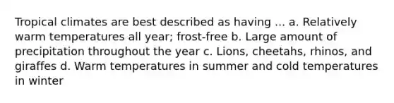 Tropical climates are best described as having ... a. Relatively warm temperatures all year; frost-free b. Large amount of precipitation throughout the year c. Lions, cheetahs, rhinos, and giraffes d. Warm temperatures in summer and cold temperatures in winter