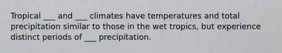 Tropical ___ and ___ climates have temperatures and total precipitation similar to those in the wet tropics, but experience distinct periods of ___ precipitation.