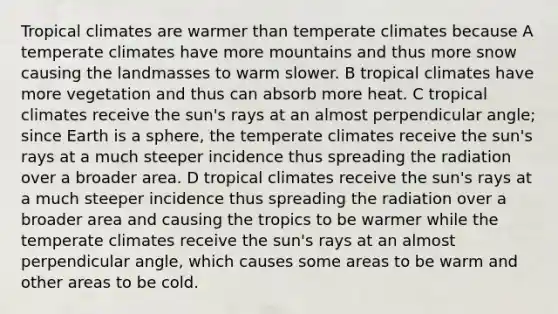 Tropical climates are warmer than temperate climates because A temperate climates have more mountains and thus more snow causing the landmasses to warm slower. B tropical climates have more vegetation and thus can absorb more heat. C tropical climates receive the sun's rays at an almost perpendicular angle; since Earth is a sphere, the temperate climates receive the sun's rays at a much steeper incidence thus spreading the radiation over a broader area. D tropical climates receive the sun's rays at a much steeper incidence thus spreading the radiation over a broader area and causing the tropics to be warmer while the temperate climates receive the sun's rays at an almost perpendicular angle, which causes some areas to be warm and other areas to be cold.