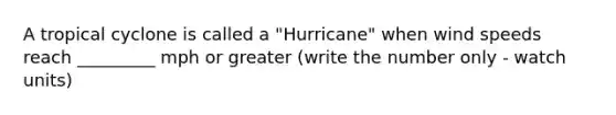 A tropical cyclone is called a "Hurricane" when wind speeds reach _________ mph or greater (write the number only - watch units)