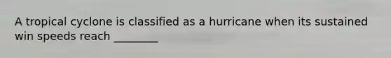 A tropical cyclone is classified as a hurricane when its sustained win speeds reach ________