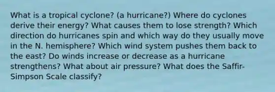 What is a tropical cyclone? (a hurricane?) Where do cyclones derive their energy? What causes them to lose strength? Which direction do hurricanes spin and which way do they usually move in the N. hemisphere? Which wind system pushes them back to the east? Do winds increase or decrease as a hurricane strengthens? What about air pressure? What does the Saffir-Simpson Scale classify?