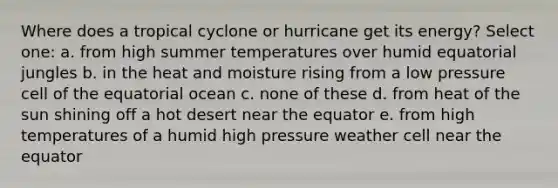 Where does a tropical cyclone or hurricane get its energy? Select one: a. from high summer temperatures over humid equatorial jungles b. in the heat and moisture rising from a low pressure cell of the equatorial ocean c. none of these d. from heat of the sun shining off a hot desert near the equator e. from high temperatures of a humid high pressure weather cell near the equator