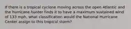 If there is a tropical cyclone moving across the open Atlantic and the hurricane hunter finds it to have a maximum sustained wind of 133 mph, what classification would the National Hurricane Center assign to this tropical storm?