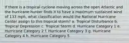 If there is a tropical cyclone moving across the open Atlantic and the hurricane hunter finds it to have a maximum sustained wind of 133 mph, what classification would the National Hurricane Center assign to this tropical storm? a. Tropical Disturbance b. Tropical Depression c. Tropical Storm d. Hurricane Category 1 e. Hurricane Category 2 f. Hurricane Category 3 g. Hurricane Category 4 h. Hurricane Category 5