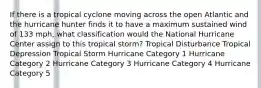 If there is a tropical cyclone moving across the open Atlantic and the hurricane hunter finds it to have a maximum sustained wind of 133 mph, what classification would the National Hurricane Center assign to this tropical storm? Tropical Disturbance Tropical Depression Tropical Storm Hurricane Category 1 Hurricane Category 2 Hurricane Category 3 Hurricane Category 4 Hurricane Category 5