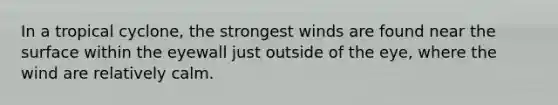 In a tropical cyclone, the strongest winds are found near the surface within the eyewall just outside of the eye, where the wind are relatively calm.