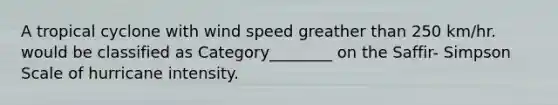 A tropical cyclone with wind speed greather than 250 km/hr. would be classified as Category________ on the Saffir- Simpson Scale of hurricane intensity.