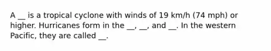 A __ is a tropical cyclone with winds of 19 km/h (74 mph) or higher. Hurricanes form in the __, __, and __. In the western Pacific, they are called __.