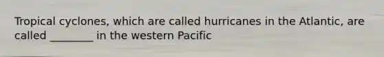 Tropical cyclones, which are called hurricanes in the Atlantic, are called ________ in the western Pacific