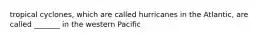 tropical cyclones, which are called hurricanes in the Atlantic, are called _______ in the western Pacific