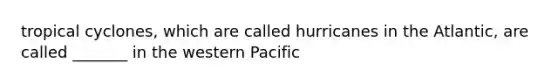 tropical cyclones, which are called hurricanes in the Atlantic, are called _______ in the western Pacific