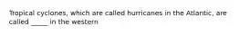 Tropical cyclones, which are called hurricanes in the Atlantic, are called _____ in the western
