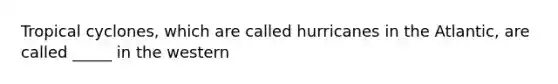 Tropical cyclones, which are called hurricanes in the Atlantic, are called _____ in the western