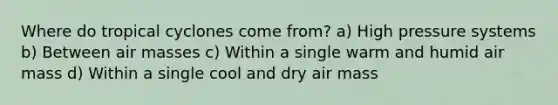 Where do tropical cyclones come from? a) High pressure systems b) Between air masses c) Within a single warm and humid air mass d) Within a single cool and dry air mass