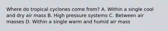 Where do tropical cyclones come from? A. Within a single cool and dry air mass B. High pressure systems C. Between <a href='https://www.questionai.com/knowledge/kxxue2ni5z-air-masses' class='anchor-knowledge'>air masses</a> D. Within a single warm and humid air mass