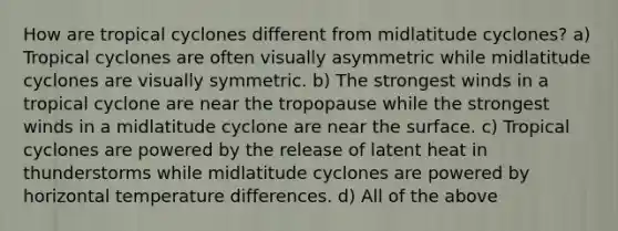 How are tropical cyclones different from midlatitude cyclones? a) Tropical cyclones are often visually asymmetric while midlatitude cyclones are visually symmetric. b) The strongest winds in a tropical cyclone are near the tropopause while the strongest winds in a midlatitude cyclone are near the surface. c) Tropical cyclones are powered by the release of latent heat in thunderstorms while midlatitude cyclones are powered by horizontal temperature differences. d) All of the above