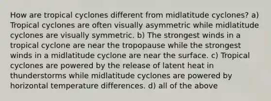 How are tropical cyclones different from midlatitude cyclones? a) Tropical cyclones are often visually asymmetric while midlatitude cyclones are visually symmetric. b) The strongest winds in a tropical cyclone are near the tropopause while the strongest winds in a midlatitude cyclone are near the surface. c) Tropical cyclones are powered by the release of latent heat in thunderstorms while midlatitude cyclones are powered by horizontal temperature differences. d) all of the above