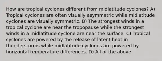 How are tropical cyclones different from midlatitude cyclones? A) Tropical cyclones are often visually asymmetric while midlatitude cyclones are visually symmetric. B) The strongest winds in a tropical cyclone are near the tropopause while the strongest winds in a midlatitude cyclone are near the surface. C) Tropical cyclones are powered by the release of latent heat in thunderstorms while midlatitude cyclones are powered by horizontal temperature differences. D) All of the above